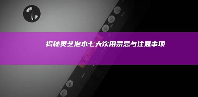 揭秘！灵芝泡水七大饮用禁忌与注意事项